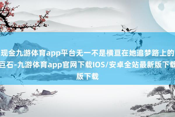 现金九游体育app平台无一不是横亘在她追梦路上的巨石-九游体育app官网下载IOS/安卓全站最新版下载