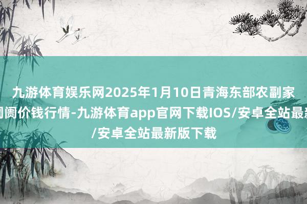 九游体育娱乐网2025年1月10日青海东部农副家具抽象阛阓价钱行情-九游体育app官网下载IOS/安卓全站最新版下载