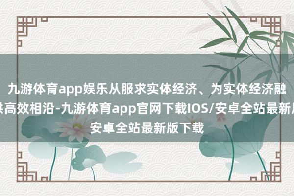 九游体育app娱乐从服求实体经济、为实体经济融资提供高效相沿-九游体育app官网下载IOS/安卓全站最新版下载