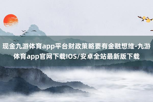 现金九游体育app平台财政策略要有金融想维-九游体育app官网下载IOS/安卓全站最新版下载