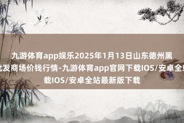 九游体育app娱乐2025年1月13日山东德州黑马农贸水产批发商场价钱行情-九游体育app官网下载IOS/安卓全站最新版下载