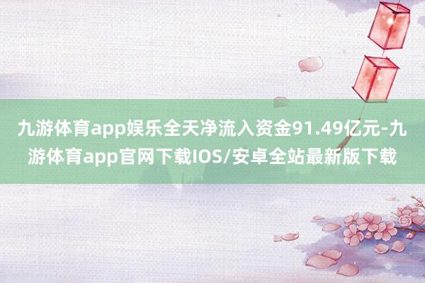 九游体育app娱乐全天净流入资金91.49亿元-九游体育app官网下载IOS/安卓全站最新版下载