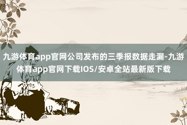 九游体育app官网公司发布的三季报数据走漏-九游体育app官网下载IOS/安卓全站最新版下载