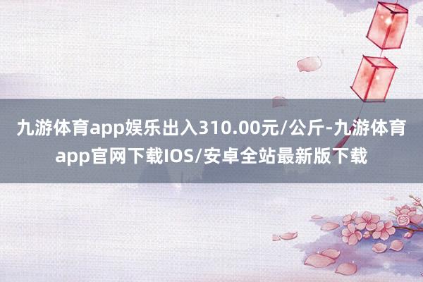 九游体育app娱乐出入310.00元/公斤-九游体育app官网下载IOS/安卓全站最新版下载