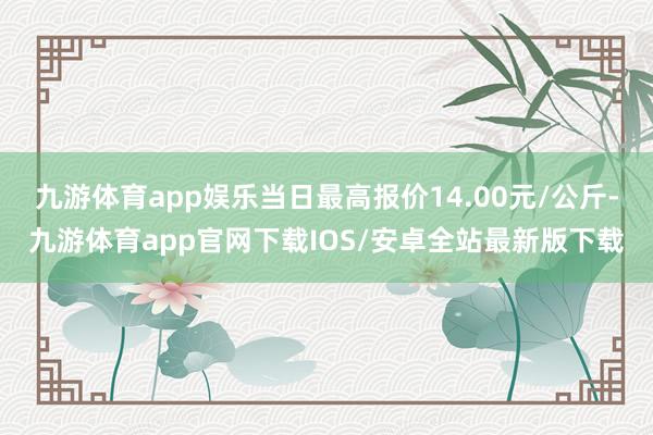 九游体育app娱乐当日最高报价14.00元/公斤-九游体育app官网下载IOS/安卓全站最新版下载