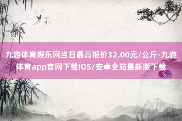 九游体育娱乐网当日最高报价32.00元/公斤-九游体育app官网下载IOS/安卓全站最新版下载