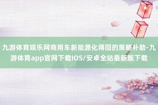 九游体育娱乐网商用车新能源化得回的策略补助-九游体育app官网下载IOS/安卓全站最新版下载