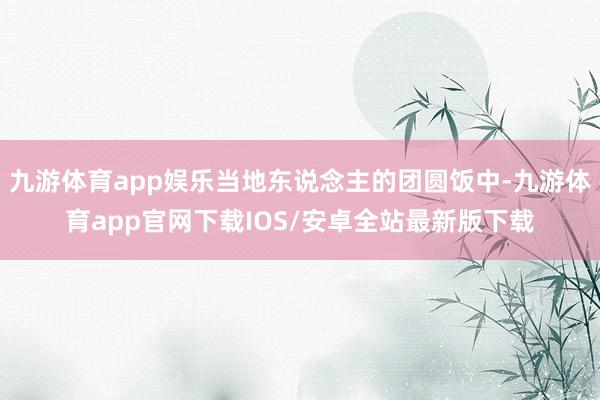 九游体育app娱乐当地东说念主的团圆饭中-九游体育app官网下载IOS/安卓全站最新版下载