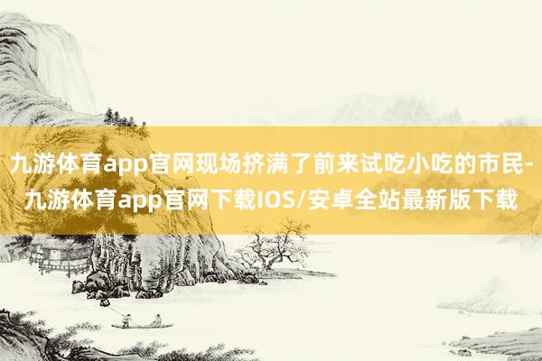 九游体育app官网现场挤满了前来试吃小吃的市民-九游体育app官网下载IOS/安卓全站最新版下载