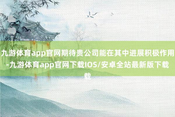 九游体育app官网期待贵公司能在其中进展积极作用-九游体育app官网下载IOS/安卓全站最新版下载