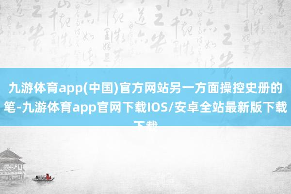 九游体育app(中国)官方网站另一方面操控史册的笔-九游体育app官网下载IOS/安卓全站最新版下载