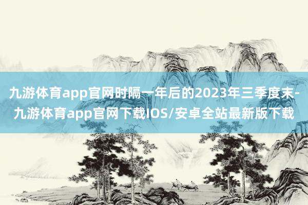 九游体育app官网时隔一年后的2023年三季度末-九游体育app官网下载IOS/安卓全站最新版下载