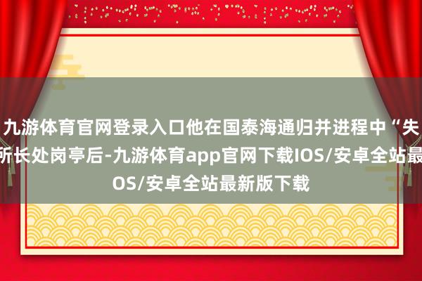 九游体育官网登录入口他在国泰海通归并进程中“失去”忖度所长处岗亭后-九游体育app官网下载IOS/安卓全站最新版下载