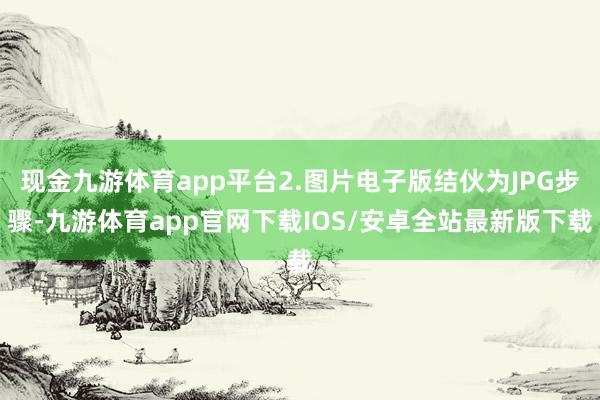 现金九游体育app平台2.图片电子版结伙为JPG步骤-九游体育app官网下载IOS/安卓全站最新版下载