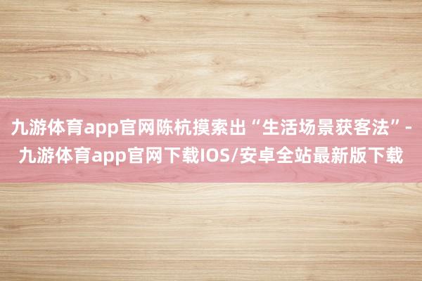 九游体育app官网陈杭摸索出“生活场景获客法”-九游体育app官网下载IOS/安卓全站最新版下载