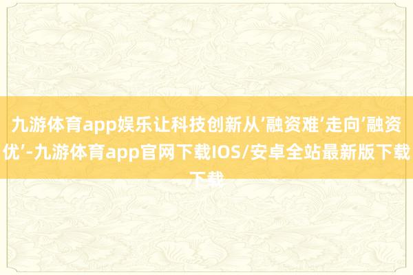 九游体育app娱乐让科技创新从’融资难’走向’融资优’-九游体育app官网下载IOS/安卓全站最新版下载