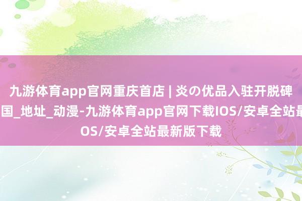 九游体育app官网重庆首店 | 炎の优品入驻开脱碑大融城_天国_地址_动漫-九游体育app官网下载IOS/安卓全站最新版下载
