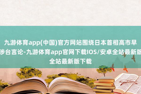 九游体育app(中国)官方网站围绕日本首相高市早苗的涉台言论-九游体育app官网下载IOS/安卓全站最新版下载