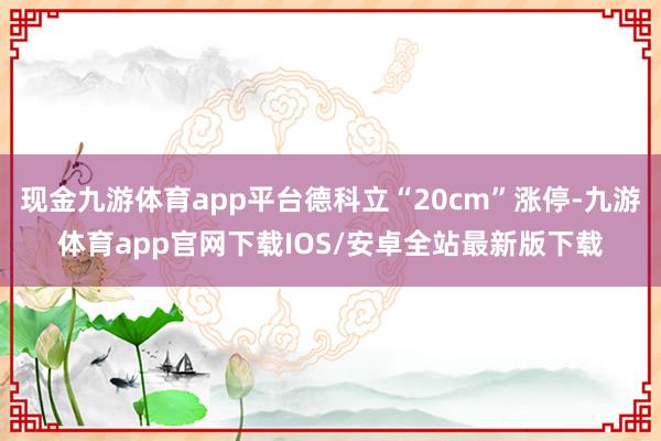 现金九游体育app平台德科立“20cm”涨停-九游体育app官网下载IOS/安卓全站最新版下载