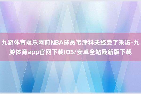 九游体育娱乐网前NBA球员韦津科夫经受了采访-九游体育app官网下载IOS/安卓全站最新版下载