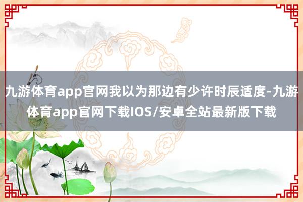 九游体育app官网我以为那边有少许时辰适度-九游体育app官网下载IOS/安卓全站最新版下载