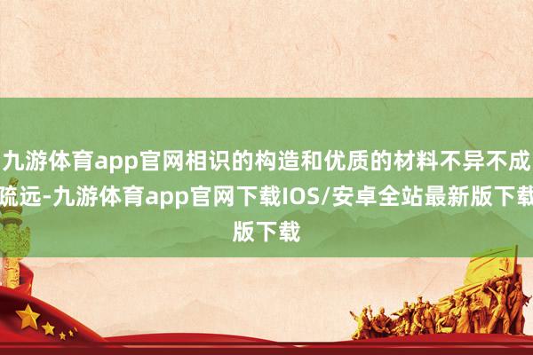 九游体育app官网相识的构造和优质的材料不异不成疏远-九游体育app官网下载IOS/安卓全站最新版下载