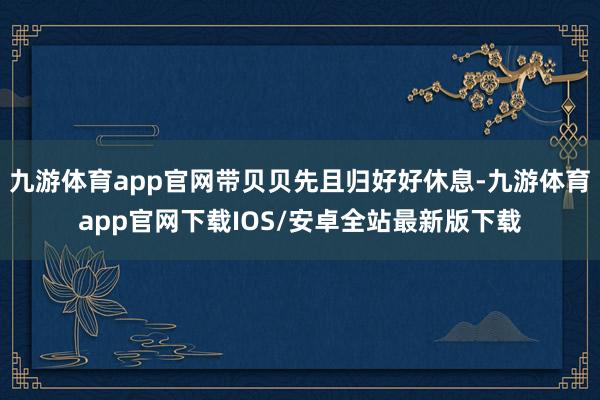 九游体育app官网带贝贝先且归好好休息-九游体育app官网下载IOS/安卓全站最新版下载