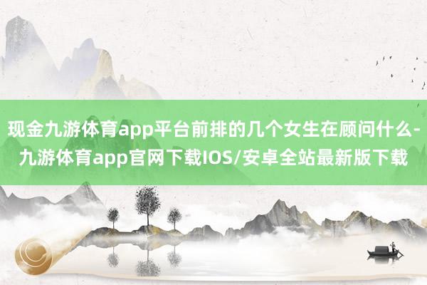 现金九游体育app平台前排的几个女生在顾问什么-九游体育app官网下载IOS/安卓全站最新版下载