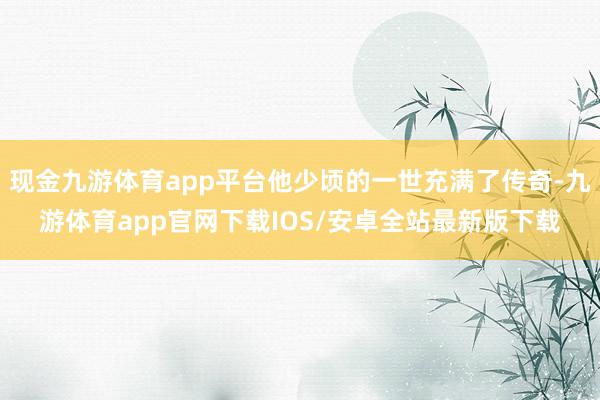 现金九游体育app平台他少顷的一世充满了传奇-九游体育app官网下载IOS/安卓全站最新版下载