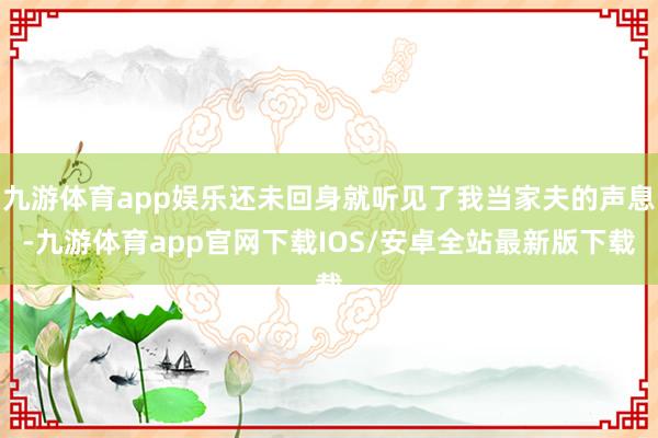 九游体育app娱乐还未回身就听见了我当家夫的声息-九游体育app官网下载IOS/安卓全站最新版下载