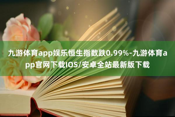 九游体育app娱乐恒生指数跌0.99%-九游体育app官网下载IOS/安卓全站最新版下载