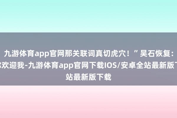 九游体育app官网那关联词真切虎穴！”吴石恢复：“你欢迎我-九游体育app官网下载IOS/安卓全站最新版下载