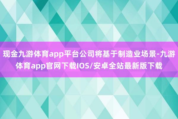现金九游体育app平台公司将基于制造业场景-九游体育app官网下载IOS/安卓全站最新版下载
