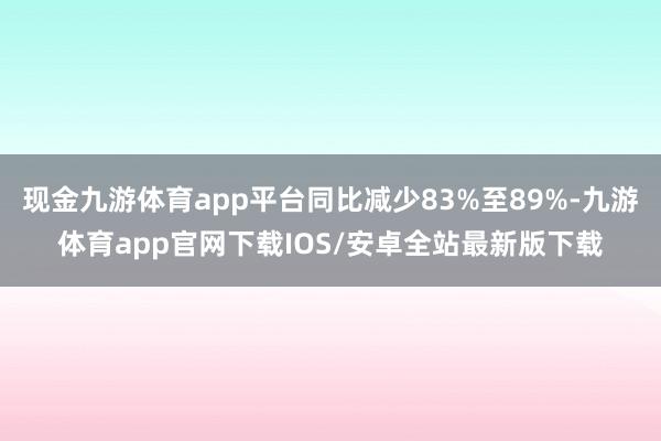 现金九游体育app平台同比减少83%至89%-九游体育app官网下载IOS/安卓全站最新版下载