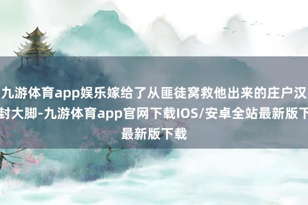 九游体育app娱乐嫁给了从匪徒窝救他出来的庄户汉子封大脚-九游体育app官网下载IOS/安卓全站最新版下载