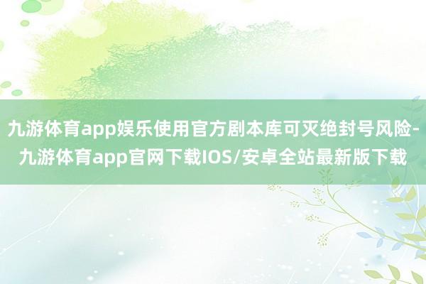 九游体育app娱乐使用官方剧本库可灭绝封号风险-九游体育app官网下载IOS/安卓全站最新版下载