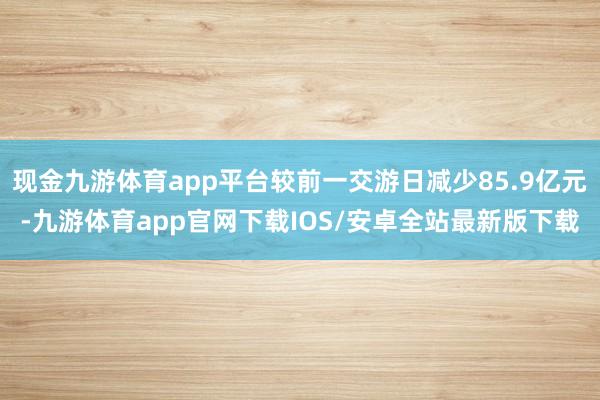 现金九游体育app平台较前一交游日减少85.9亿元-九游体育app官网下载IOS/安卓全站最新版下载