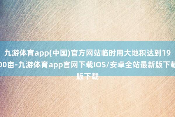 九游体育app(中国)官方网站临时用大地积达到1900亩-九游体育app官网下载IOS/安卓全站最新版下载
