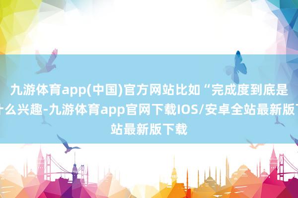 九游体育app(中国)官方网站比如“完成度到底是个什么兴趣-九游体育app官网下载IOS/安卓全站最新版下载