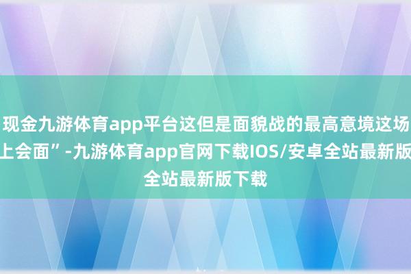 现金九游体育app平台这但是面貌战的最高意境这场“海上会面”-九游体育app官网下载IOS/安卓全站最新版下载