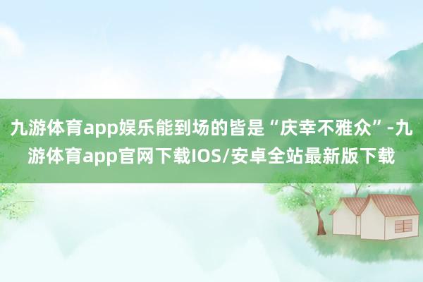 九游体育app娱乐能到场的皆是“庆幸不雅众”-九游体育app官网下载IOS/安卓全站最新版下载