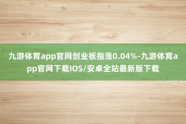 九游体育app官网创业板指涨0.04%-九游体育app官网下载IOS/安卓全站最新版下载