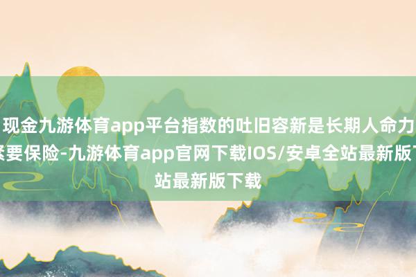 现金九游体育app平台指数的吐旧容新是长期人命力的紧要保险-九游体育app官网下载IOS/安卓全站最新版下载