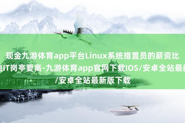 现金九游体育app平台Linux系统措置员的薪资比许多其他IT岗亭要高-九游体育app官网下载IOS/安卓全站最新版下载
