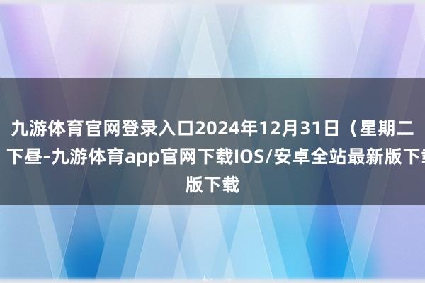 九游体育官网登录入口2024年12月31日（星期二）下昼-九游体育app官网下载IOS/安卓全站最新版下载