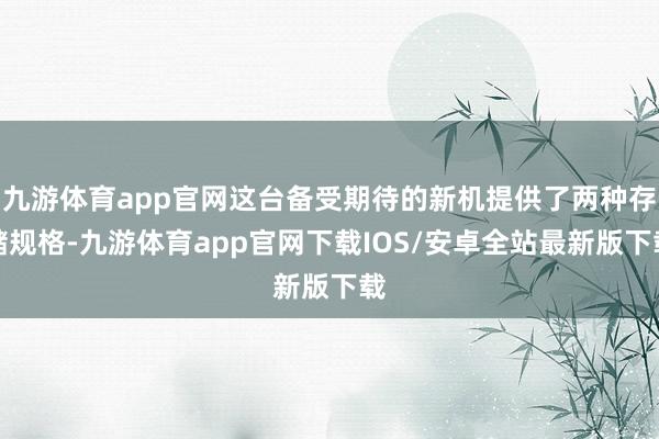 九游体育app官网这台备受期待的新机提供了两种存储规格-九游体育app官网下载IOS/安卓全站最新版下载