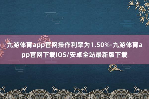 九游体育app官网操作利率为1.50%-九游体育app官网下载IOS/安卓全站最新版下载