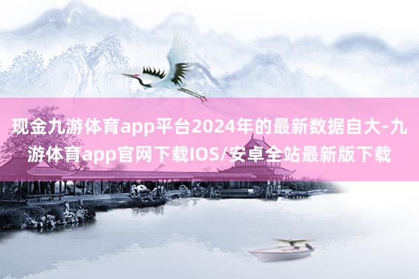 现金九游体育app平台2024年的最新数据自大-九游体育app官网下载IOS/安卓全站最新版下载