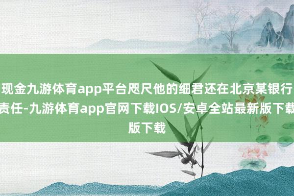 现金九游体育app平台咫尺他的细君还在北京某银行责任-九游体育app官网下载IOS/安卓全站最新版下载
