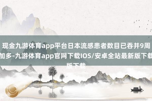 现金九游体育app平台日本流感患者数目已吞并9周加多-九游体育app官网下载IOS/安卓全站最新版下载